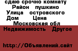 сдаю срочно комнату › Район ­ пушкино › Улица ­ островского › Дом ­ 6 › Цена ­ 10 000 - Московская обл. Недвижимость » Другое   
